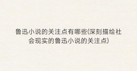 鲁迅小说的关注点有哪些(深刻描绘社会现实的鲁迅小说的关注点)