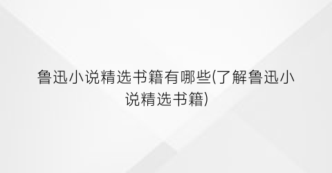 鲁迅小说精选书籍有哪些(了解鲁迅小说精选书籍)