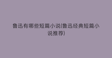 鲁迅有哪些短篇小说(鲁迅经典短篇小说推荐)