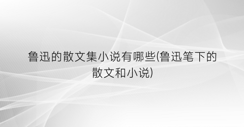 鲁迅的散文集小说有哪些(鲁迅笔下的散文和小说)
