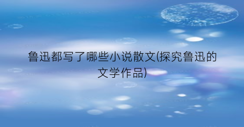 鲁迅都写了哪些小说散文(探究鲁迅的文学作品)