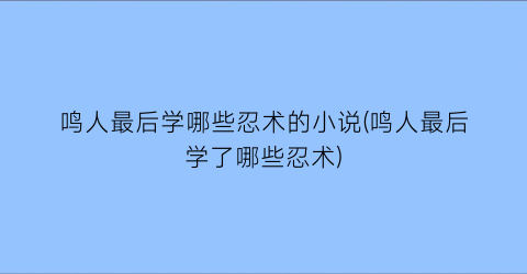 鸣人最后学哪些忍术的小说(鸣人最后学了哪些忍术)