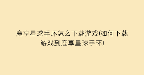 “鹿享星球手环怎么下载游戏(如何下载游戏到鹿享星球手环)