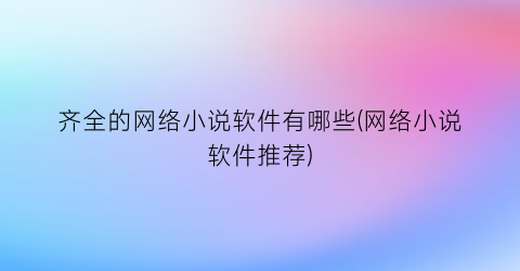 齐全的网络小说软件有哪些(网络小说软件推荐)