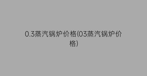 0.3蒸汽锅炉价格(03蒸汽锅炉价格)
