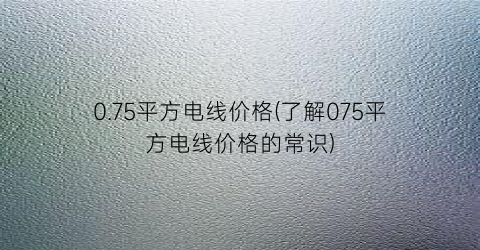 0.75平方电线价格(了解075平方电线价格的常识)