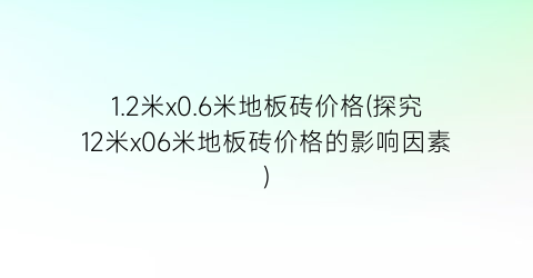 1.2米x0.6米地板砖价格(探究12米x06米地板砖价格的影响因素)