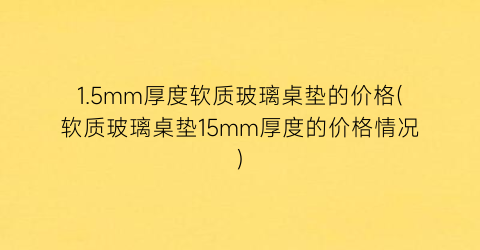 1.5mm厚度软质玻璃桌垫的价格(软质玻璃桌垫15mm厚度的价格情况)