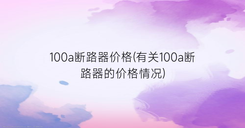 100a断路器价格(有关100a断路器的价格情况)