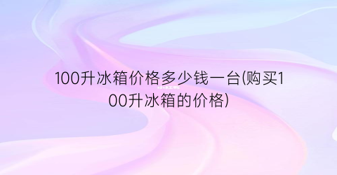 100升冰箱价格多少钱一台(购买100升冰箱的价格)