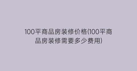 100平商品房装修价格(100平商品房装修需要多少费用)