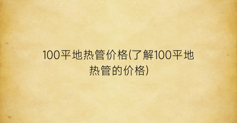 “100平地热管价格(了解100平地热管的价格)
