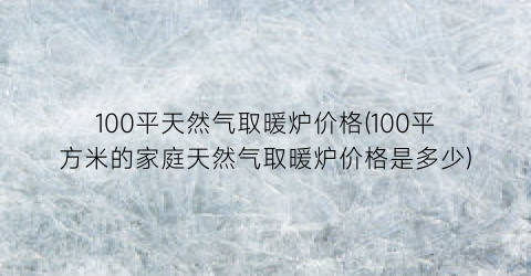 100平天然气取暖炉价格(100平方米的家庭天然气取暖炉价格是多少)
