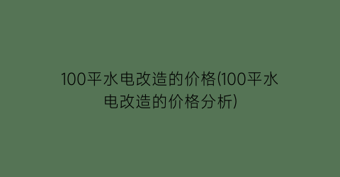 100平水电改造的价格(100平水电改造的价格分析)