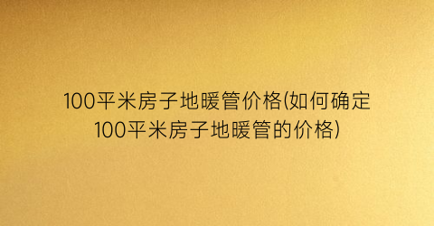 “100平米房子地暖管价格(如何确定100平米房子地暖管的价格)
