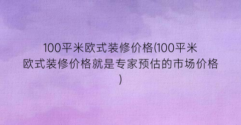 100平米欧式装修价格(100平米欧式装修价格就是专家预估的市场价格)