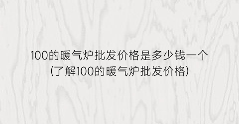 100的暖气炉批发价格是多少钱一个(了解100的暖气炉批发价格)