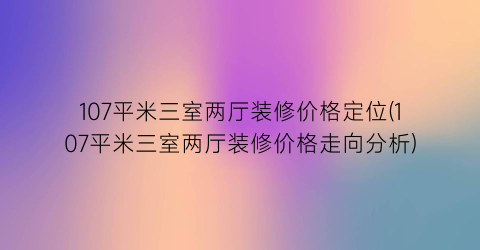107平米三室两厅装修价格定位(107平米三室两厅装修价格走向分析)