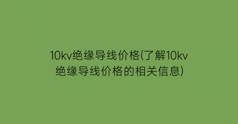 10kv绝缘导线价格(了解10kv绝缘导线价格的相关信息)