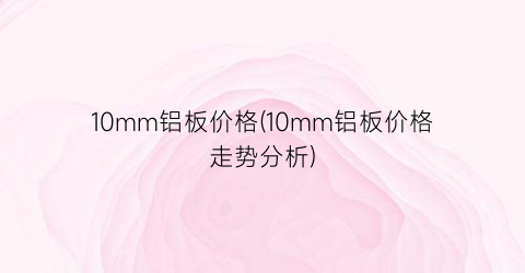 10mm铝板价格(10mm铝板价格走势分析)
