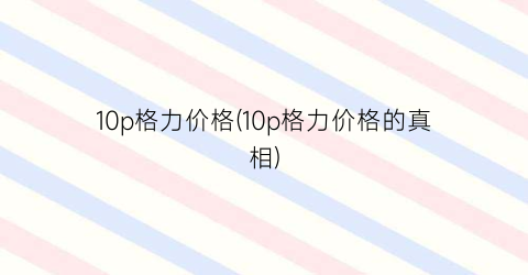 “10p格力价格(10p格力价格的真相)