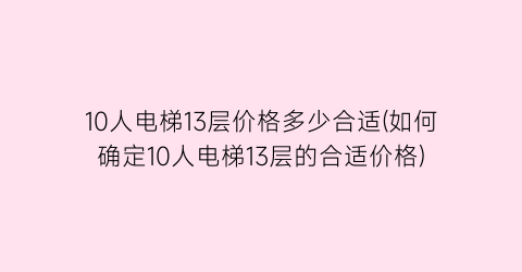 10人电梯13层价格多少合适(如何确定10人电梯13层的合适价格)
