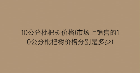 10公分枇杷树价格(市场上销售的10公分枇杷树价格分别是多少)
