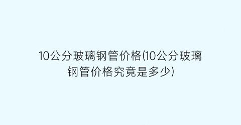 10公分玻璃钢管价格(10公分玻璃钢管价格究竟是多少)