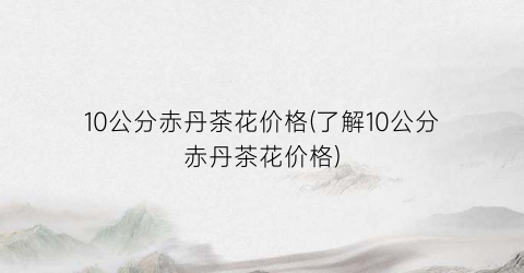 10公分赤丹茶花价格(了解10公分赤丹茶花价格)