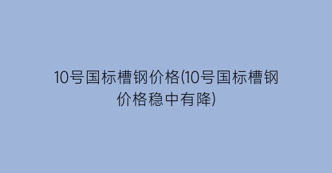 10号国标槽钢价格(10号国标槽钢价格稳中有降)