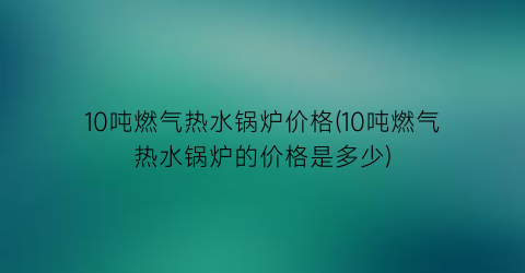 10吨燃气热水锅炉价格(10吨燃气热水锅炉的价格是多少)
