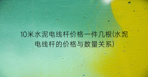 10米水泥电线杆价格一件几根(水泥电线杆的价格与数量关系)