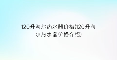 “120升海尔热水器价格(120升海尔热水器价格介绍)