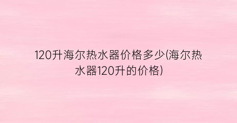 120升海尔热水器价格多少(海尔热水器120升的价格)