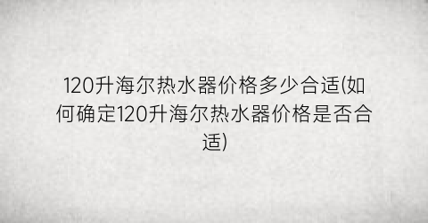 120升海尔热水器价格多少合适(如何确定120升海尔热水器价格是否合适)