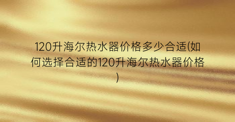 120升海尔热水器价格多少合适(如何选择合适的120升海尔热水器价格)