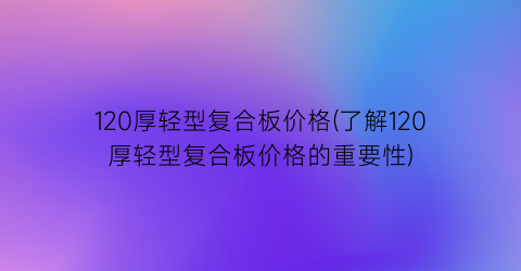 120厚轻型复合板价格(了解120厚轻型复合板价格的重要性)