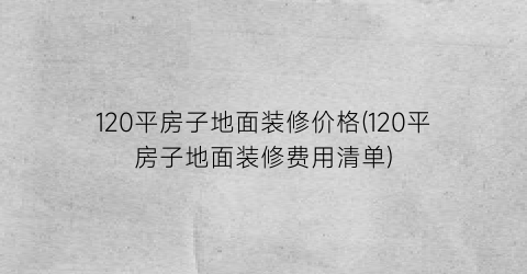 120平房子地面装修价格(120平房子地面装修费用清单)