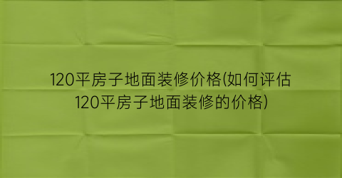 120平房子地面装修价格(如何评估120平房子地面装修的价格)