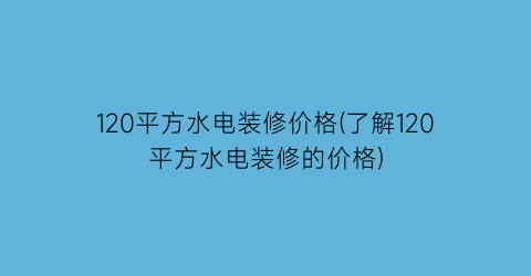 120平方水电装修价格(了解120平方水电装修的价格)