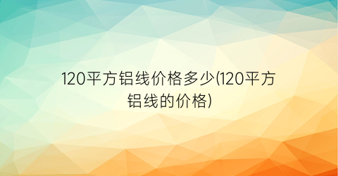 120平方铝线价格多少(120平方铝线的价格)
