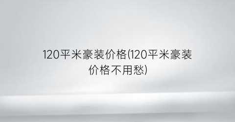 120平米豪装价格(120平米豪装价格不用愁)