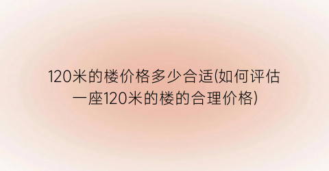 120米的楼价格多少合适(如何评估一座120米的楼的合理价格)