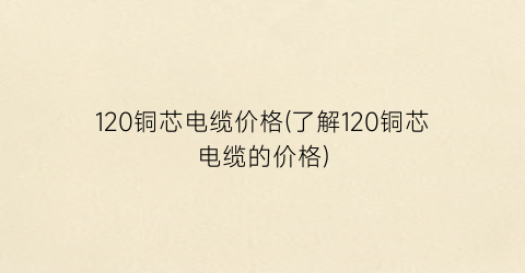 120铜芯电缆价格(了解120铜芯电缆的价格)