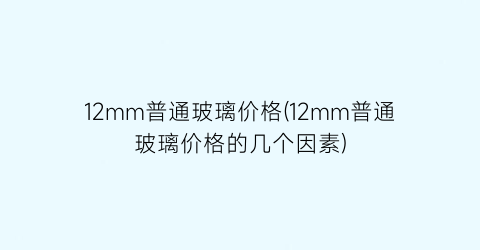 12mm普通玻璃价格(12mm普通玻璃价格的几个因素)