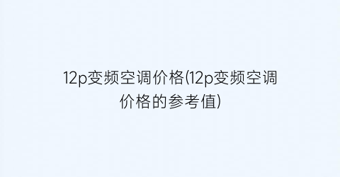 12p变频空调价格(12p变频空调价格的参考值)