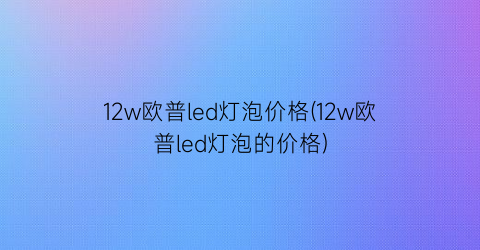 12w欧普led灯泡价格(12w欧普led灯泡的价格)