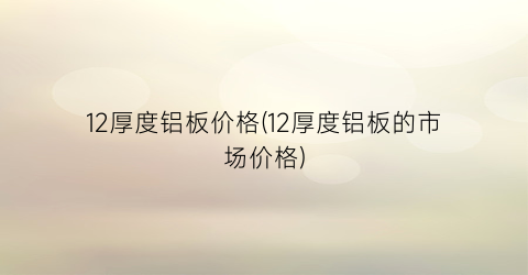 12厚度铝板价格(12厚度铝板的市场价格)