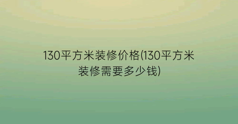 “130平方米装修价格(130平方米装修需要多少钱)