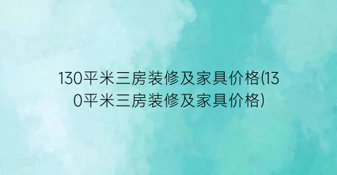 130平米三房装修及家具价格(130平米三房装修及家具价格)